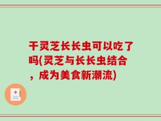 干灵芝长长虫可以吃了吗(灵芝与长长虫结合，成为美食新潮流)