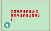 灵芝孢子油的沸点(灵芝孢子油的沸点是多少？)
