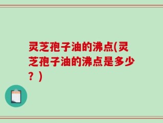 灵芝孢子油的沸点(灵芝孢子油的沸点是多少？)