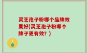 灵芝孢子粉哪个品牌效果好(灵芝孢子粉哪个牌子更有效？)