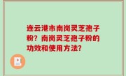 连云港市南岗灵芝孢子粉？南岗灵芝孢子粉的功效和使用方法？