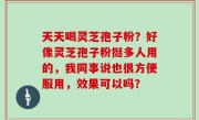 天天喝灵芝孢子粉？好像灵芝孢子粉挺多人用的，我同事说也很方便服用，效果可以吗？
