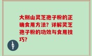 大别山灵芝孢子粉的正确食用方法？详解灵芝孢子粉的功效与食用技巧？