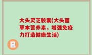 大头灵芝胶囊(大头菌草本营养素，增强免疫力打造健康生活)