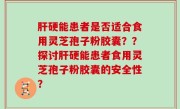 肝硬能患者是否适合食用灵芝孢子粉胶囊？？探讨肝硬能患者食用灵芝孢子粉胶囊的安全性？