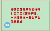 好多灵芝孢子粉能吃吗？买了灵#芝孢子粉，一次性多吃一些会不会效果更好