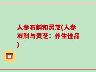 人参石斛和灵芝(人参石斛与灵芝：养生佳品)