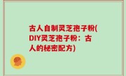 古人自制灵芝孢子粉(DIY灵芝孢子粉：古人的秘密配方)