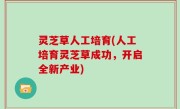 灵芝草人工培育(人工培育灵芝草成功，开启全新产业)