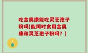 吃金奥康能吃灵芝孢子粉吗(能同时食用金奥康和灵芝孢子粉吗？)