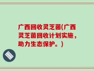 广西回收灵芝菌(广西灵芝菌回收计划实施，助力生态保护。)