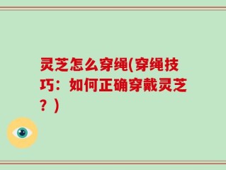 灵芝怎么穿绳(穿绳技巧：如何正确穿戴灵芝？)