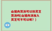 山猪肉煲汤可以放灵芝煲汤吗(山猪肉汤加入灵芝可不可以呢？)