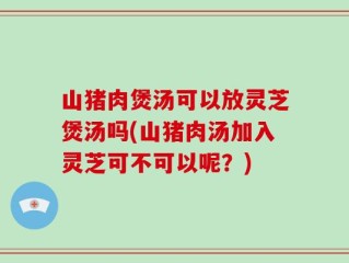 山猪肉煲汤可以放灵芝煲汤吗(山猪肉汤加入灵芝可不可以呢？)