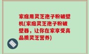 家庭用灵芝孢子粉破壁机(家庭灵芝孢子粉破壁器，让你在家享受高品质灵芝营养)