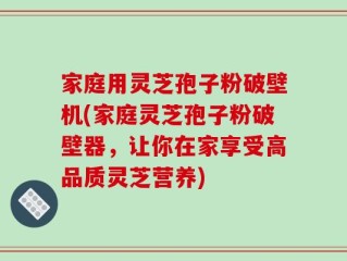 家庭用灵芝孢子粉破壁机(家庭灵芝孢子粉破壁器，让你在家享受高品质灵芝营养)