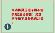 中消协灵芝孢子粉不能抗癌(消协警告：灵芝孢子粉不具备抗癌功效)