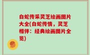 白蛇传采灵芝绘画图片大全(白蛇传情，灵芝相伴：经典绘画图片全览)