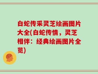白蛇传采灵芝绘画图片大全(白蛇传情，灵芝相伴：经典绘画图片全览)