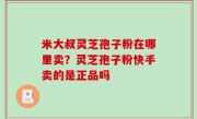 米大叔灵芝孢子粉在哪里卖？灵芝孢子粉快手卖的是正品吗
