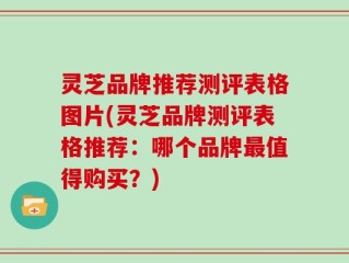 灵芝品牌推荐测评表格图片(灵芝品牌测评表格推荐：哪个品牌最值得购买？)