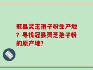 冠县灵芝孢子粉生产地？寻找冠县灵芝孢子粉的原产地？