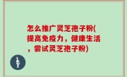 怎么推广灵芝孢子粉(提高免疫力，健康生活，尝试灵芝孢子粉)