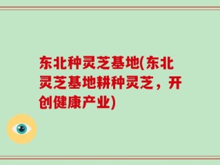 东北种灵芝基地(东北灵芝基地耕种灵芝，开创健康产业)
