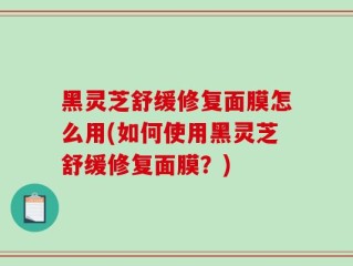 黑灵芝舒缓修复面膜怎么用(如何使用黑灵芝舒缓修复面膜？)