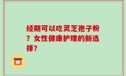 经期可以吃灵芝孢子粉？女性健康护理的新选择？