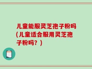 儿童能服灵芝孢子粉吗(儿童适合服用灵芝孢子粉吗？)
