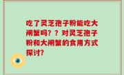 吃了灵芝孢子粉能吃大闸蟹吗？？对灵芝孢子粉和大闸蟹的食用方式探讨？