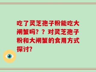 吃了灵芝孢子粉能吃大闸蟹吗？？对灵芝孢子粉和大闸蟹的食用方式探讨？