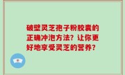 破壁灵芝孢子粉胶囊的正确冲泡方法？让你更好地享受灵芝的营养？
