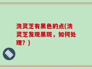 洗灵芝有黑色的点(洗灵芝发现黑斑，如何处理？)