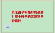 灵芝孢子粉最好的品牌？哪个牌子的灵芝孢子粉最好
