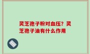 灵芝孢子粉对血压？灵芝孢子油有什么作用
