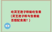 吃灵芝孢子粉能吃生姜(灵芝孢子粉与生姜能否搭配食用？)