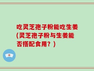 吃灵芝孢子粉能吃生姜(灵芝孢子粉与生姜能否搭配食用？)