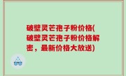 破壁灵芒孢子粉价格(破壁灵芒孢子粉价格解密，最新价格大放送)