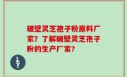 破壁灵芝孢子粉原料厂家？了解破壁灵芝孢子粉的生产厂家？