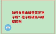 如何食用未破壁灵芝孢子粉？孢子粉破壳与破壁区别