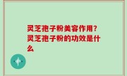 灵芝孢子粉美容作用？灵芝孢子粉的功效是什么