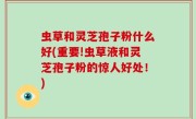 虫草和灵芝孢子粉什么好(重要!虫草液和灵芝孢子粉的惊人好处！)