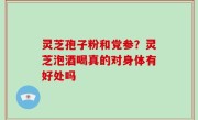 灵芝孢子粉和党参？灵芝泡酒喝真的对身体有好处吗