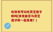吃快克可以吃灵芝孢子粉吗(快克能否与灵芝孢子粉一起食用？)