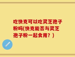吃快克可以吃灵芝孢子粉吗(快克能否与灵芝孢子粉一起食用？)