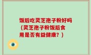 饭后吃灵芝孢子粉好吗 (灵芝孢子粉饭后食用是否有益健康？)