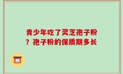 青少年吃了灵芝孢子粉？孢子粉的保质期多长