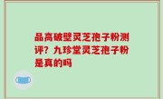 品高破壁灵芝孢子粉测评？九珍堂灵芝孢子粉是真的吗